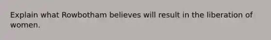 Explain what Rowbotham believes will result in the liberation of women.