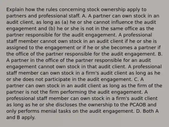 Explain how the rules concerning stock ownership apply to partners and professional staff. A. A partner can own stock in an audit​ client, as long as​ (a) he or she cannot influence the audit engagement and​ (b) he or she is not in the same office as the partner responsible for the audit engagement. A professional staff member cannot own stock in an audit client if he or she is assigned to the engagement or if he or she becomes a partner if the office of the partner responsible for the audit engagement. B. A partner in the office of the partner responsible for an audit engagement cannot own stock in that audit client. A professional staff member can own stock in a​ firm's audit client as long as he or she does not participate in the audit engagement. C. A partner can own stock in an audit client as long as the firm of the partner is not the firm performing the audit engagement. A professional staff member can own stock in a​ firm's audit client as long as he or she discloses the ownership to the PCAOB and only performs menial tasks on the audit engagement. D. Both A and B apply.