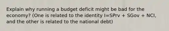 Explain why running a budget deficit might be bad for the economy? (One is related to the identity I=SPrv + SGov + NCI, and the other is related to the national debt)