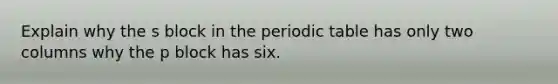 Explain why the s block in the periodic table has only two columns why the p block has six.