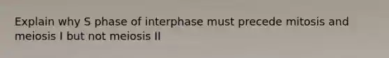 Explain why S phase of interphase must precede mitosis and meiosis I but not meiosis II