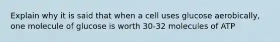 Explain why it is said that when a cell uses glucose aerobically, one molecule of glucose is worth 30-32 molecules of ATP