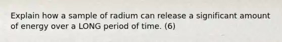 Explain how a sample of radium can release a significant amount of energy over a LONG period of time. (6)