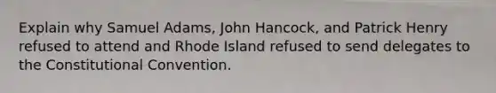 Explain why Samuel Adams, John Hancock, and Patrick Henry refused to attend and Rhode Island refused to send delegates to the Constitutional Convention.