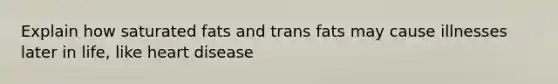 Explain how saturated fats and trans fats may cause illnesses later in life, like heart disease