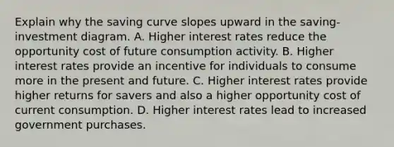 Explain why the saving curve slopes upward in the saving-investment diagram. A. Higher interest rates reduce the opportunity cost of future consumption activity. B. Higher interest rates provide an incentive for individuals to consume more in the present and future. C. Higher interest rates provide higher returns for savers and also a higher opportunity cost of current consumption. D. Higher interest rates lead to increased government purchases.