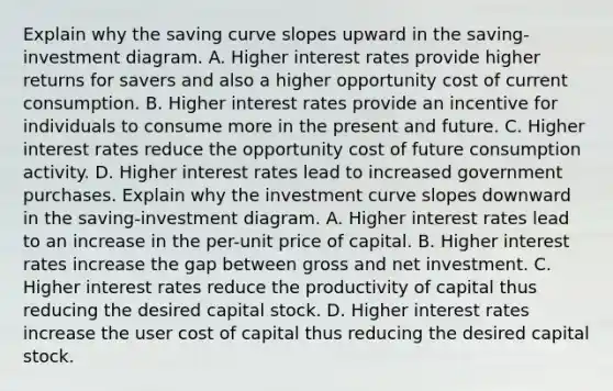 Explain why the saving curve slopes upward in the​ saving-investment diagram. A. Higher interest rates provide higher returns for savers and also a higher opportunity cost of current consumption. B. Higher interest rates provide an incentive for individuals to consume more in the present and future. C. Higher interest rates reduce the opportunity cost of future consumption activity. D. Higher interest rates lead to increased government purchases. Explain why the investment curve slopes downward in the​ saving-investment diagram. A. Higher interest rates lead to an increase in the​ per-unit price of capital. B. Higher interest rates increase the gap between gross and net investment. C. Higher interest rates reduce the productivity of capital thus reducing the desired capital stock. D. Higher interest rates increase the user cost of capital thus reducing the desired capital stock.