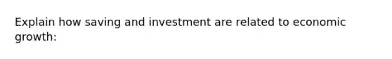 Explain how saving and investment are related to economic growth: