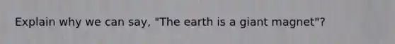 Explain why we can say, "The earth is a giant magnet"?