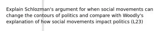 Explain Schlozman's argument for when social movements can change the contours of politics and compare with Woodly's explanation of how social movements impact politics (L23)