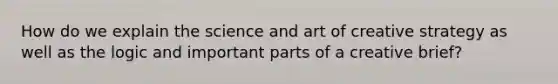 How do we explain the science and art of creative strategy as well as the logic and important parts of a creative brief?