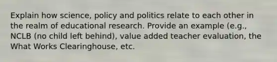 Explain how science, policy and politics relate to each other in the realm of educational research. Provide an example (e.g., NCLB (no child left behind), value added teacher evaluation, the What Works Clearinghouse, etc.