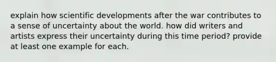 explain how scientific developments after the war contributes to a sense of uncertainty about the world. how did writers and artists express their uncertainty during this time period? provide at least one example for each.