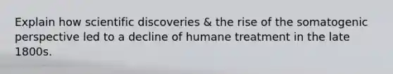 Explain how scientific discoveries & the rise of the somatogenic perspective led to a decline of humane treatment in the late 1800s.