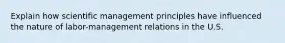 Explain how scientific management principles have influenced the nature of labor-management relations in the U.S.