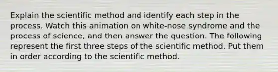 Explain the scientific method and identify each step in the process. Watch this animation on white-nose syndrome and the process of science, and then answer the question. The following represent the first three steps of the scientific method. Put them in order according to the scientific method.