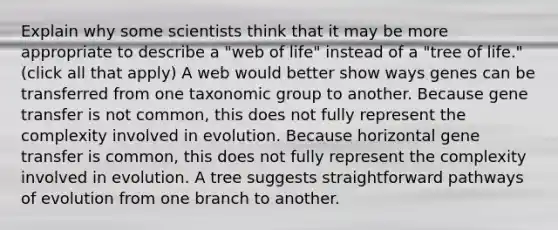 Explain why some scientists think that it may be more appropriate to describe a "web of life" instead of a "tree of life." (click all that apply) A web would better show ways genes can be transferred from one taxonomic group to another. Because gene transfer is not common, this does not fully represent the complexity involved in evolution. Because horizontal gene transfer is common, this does not fully represent the complexity involved in evolution. A tree suggests straightforward pathways of evolution from one branch to another.