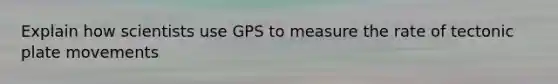 Explain how scientists use GPS to measure the rate of tectonic plate movements