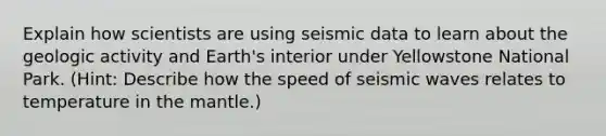 Explain how scientists are using seismic data to learn about the geologic activity and Earth's interior under Yellowstone National Park. (Hint: Describe how the speed of seismic waves relates to temperature in the mantle.)