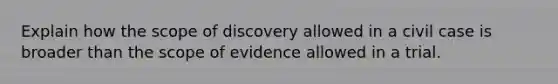 Explain how the scope of discovery allowed in a civil case is broader than the scope of evidence allowed in a trial.