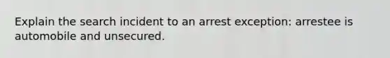 Explain the search incident to an arrest exception: arrestee is automobile and unsecured.