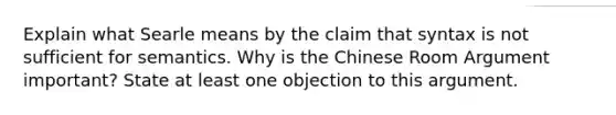 Explain what Searle means by the claim that syntax is not sufficient for semantics. Why is the Chinese Room Argument important? State at least one objection to this argument.