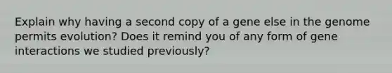 Explain why having a second copy of a gene else in the genome permits evolution? Does it remind you of any form of gene interactions we studied previously?