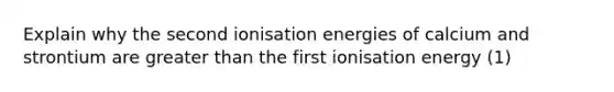 Explain why the second ionisation energies of calcium and strontium are greater than the first ionisation energy (1)