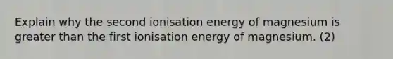 Explain why the second ionisation energy of magnesium is greater than the first ionisation energy of magnesium. (2)