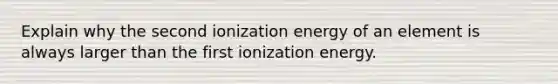 Explain why the second ionization energy of an element is always larger than the first ionization energy.