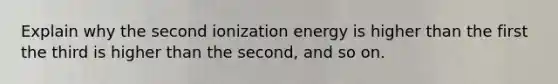 Explain why the second ionization energy is higher than the first the third is higher than the second, and so on.