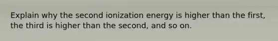 Explain why the second ionization energy is higher than the first, the third is higher than the second, and so on.