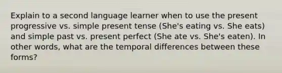 Explain to a second language learner when to use the present progressive vs. simple present tense (She's eating vs. She eats) and simple past vs. present perfect (She ate vs. She's eaten). In other words, what are the temporal differences between these forms?