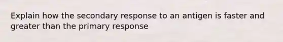 Explain how the secondary response to an antigen is faster and greater than the primary response