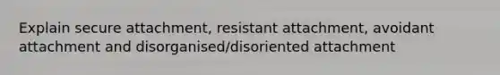 Explain secure attachment, resistant attachment, avoidant attachment and disorganised/disoriented attachment