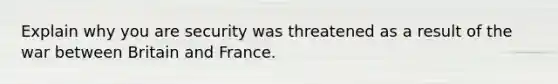 Explain why you are security was threatened as a result of the war between Britain and France.