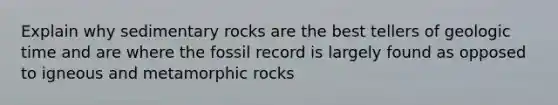 Explain why sedimentary rocks are the best tellers of geologic time and are where the fossil record is largely found as opposed to igneous and metamorphic rocks