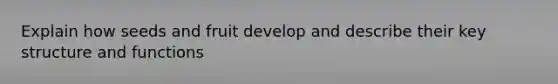 Explain how seeds and fruit develop and describe their key structure and functions