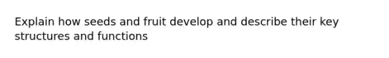 Explain how seeds and fruit develop and describe their key structures and functions