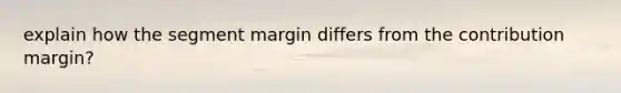 explain how the segment margin differs from the contribution margin?