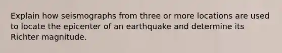 Explain how seismographs from three or more locations are used to locate the epicenter of an earthquake and determine its Richter magnitude.