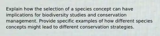 Explain how the selection of a species concept can have implications for biodiversity studies and conservation management. Provide specific examples of how different species concepts might lead to different conservation strategies.