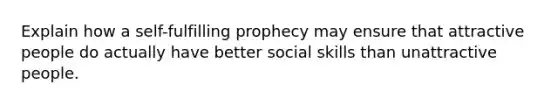 Explain how a self-fulfilling prophecy may ensure that attractive people do actually have better social skills than unattractive people.