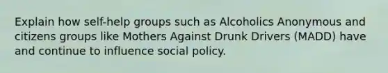 Explain how self-help groups such as Alcoholics Anonymous and citizens groups like Mothers Against Drunk Drivers (MADD) have and continue to influence social policy.