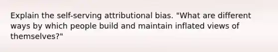 Explain the self-serving attributional bias. "What are different ways by which people build and maintain inflated views of themselves?"