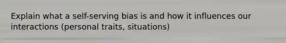 Explain what a self-serving bias is and how it influences our interactions (personal traits, situations)