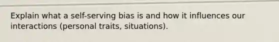 Explain what a self-serving bias is and how it influences our interactions (personal traits, situations).