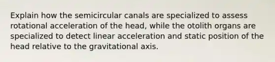 Explain how the semicircular canals are specialized to assess rotational acceleration of the head, while the otolith organs are specialized to detect linear acceleration and static position of the head relative to the gravitational axis.