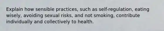 Explain how sensible practices, such as self-regulation, eating wisely, avoiding sexual risks, and not smoking, contribute individually and collectively to health.