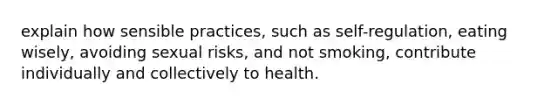 explain how sensible practices, such as self-regulation, eating wisely, avoiding sexual risks, and not smoking, contribute individually and collectively to health.